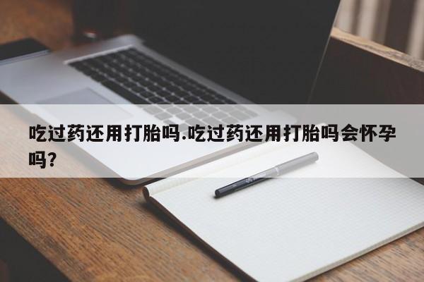 哪里有堕胎药微信吃过药还用打胎吗.吃过药还用打胎吗会怀孕吗？