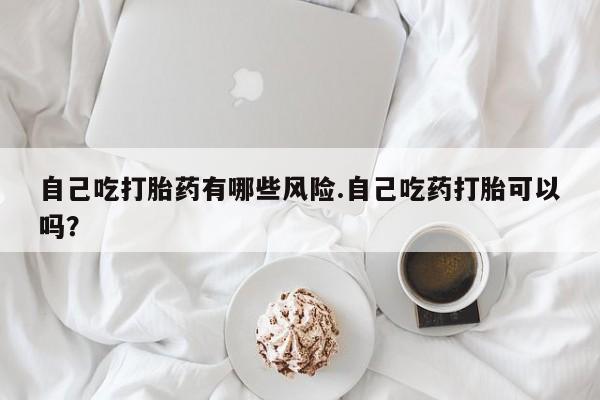 哪里有堕胎药微信自己吃打胎药有哪些风险.自己吃药打胎可以吗？