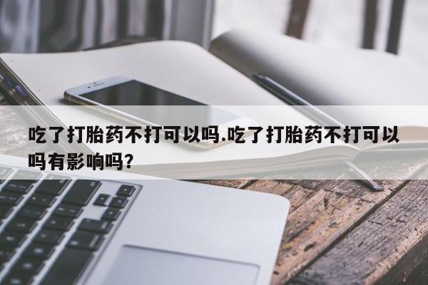 哪里有堕胎药微信吃了打胎药不打可以吗.吃了打胎药不打可以吗有影响吗？