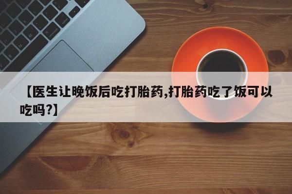 哪里有堕胎药微信【医生让晚饭后吃打胎药,打胎药吃了饭可以吃吗?】