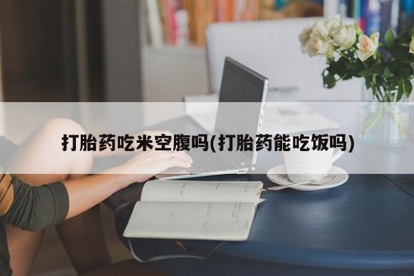 哪里有堕胎药微信打胎药吃米空腹吗(打胎药能吃饭吗)