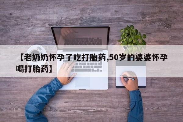 哪里有堕胎药微信【老奶奶怀孕了吃打胎药,50岁的婆婆怀孕喝打胎药】