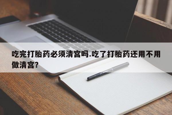 哪里有堕胎药微信吃完打胎药必须清宫吗.吃了打胎药还用不用做清宫？
