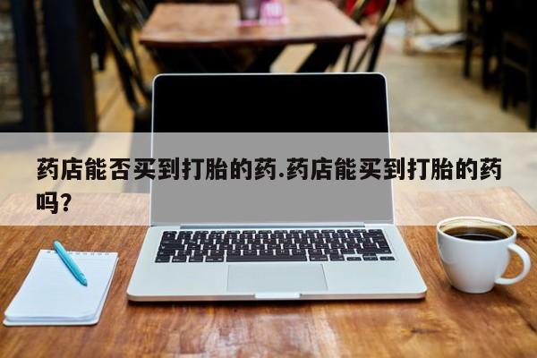 哪里有堕胎药微信药店能否买到打胎的药.药店能买到打胎的药吗？