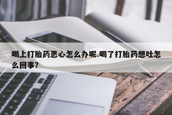 哪里有堕胎药微信喝上打胎药恶心怎么办呢.喝了打胎药想吐怎么回事？