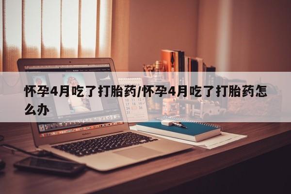 哪里有堕胎药微信怀孕4月吃了打胎药/怀孕4月吃了打胎药怎么办