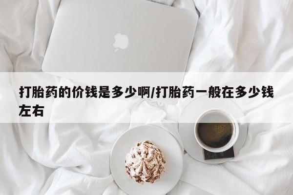 哪里有堕胎药微信打胎药的价钱是多少啊/打胎药一般在多少钱左右