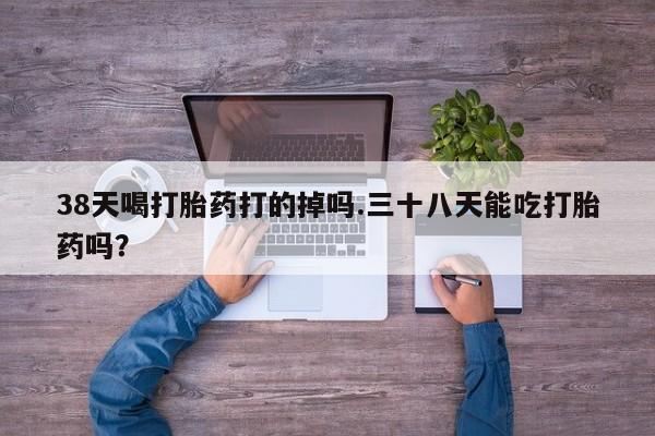 哪里有堕胎药微信38天喝打胎药打的掉吗.三十八天能吃打胎药吗？