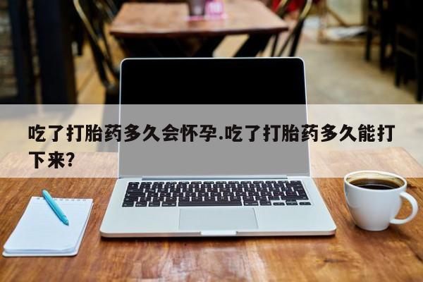 哪里有堕胎药微信吃了打胎药多久会怀孕.吃了打胎药多久能打下来？