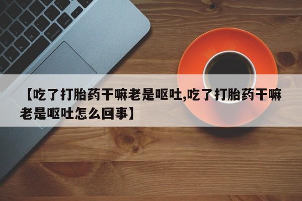 哪里有堕胎药微信【吃了打胎药干嘛老是呕吐,吃了打胎药干嘛老是呕吐怎么回事】