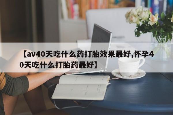 哪里有堕胎药微信【av40天吃什么药打胎效果最好,怀孕40天吃什么打胎药最好】