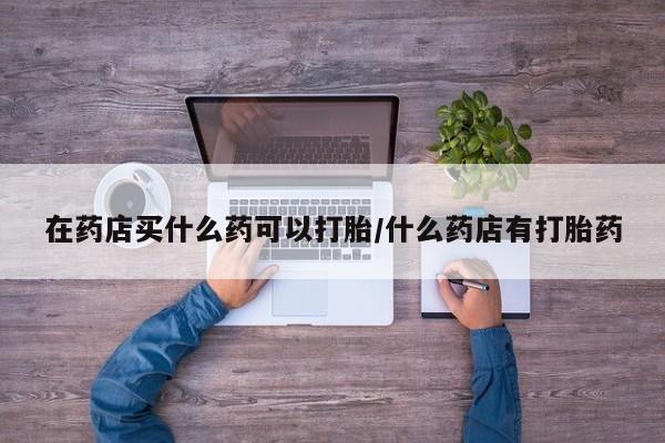 哪里有堕胎药微信在药店买什么药可以打胎/什么药店有打胎药