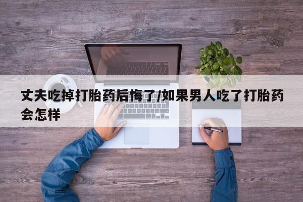 哪里有堕胎药微信丈夫吃掉打胎药后悔了/如果男人吃了打胎药会怎样