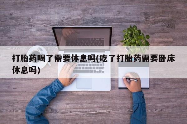 哪里有堕胎药微信打胎药喝了需要休息吗(吃了打胎药需要卧床休息吗)