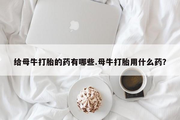 哪里有堕胎药微信给母牛打胎的药有哪些.母牛打胎用什么药？