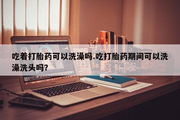 哪里有堕胎药微信吃着打胎药可以洗澡吗.吃打胎药期间可以洗澡洗头吗？