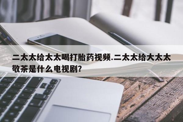 哪里有堕胎药微信二太太给太太喝打胎药视频.二太太给大太太敬茶是什么电视剧？