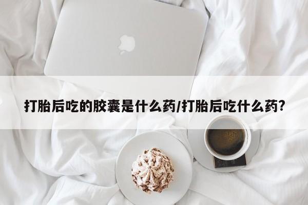 哪里有堕胎药微信打胎后吃的胶囊是什么药/打胎后吃什么药?