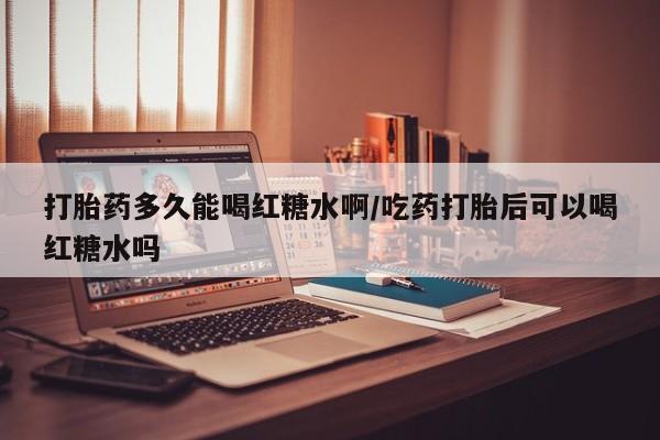 哪里有堕胎药微信打胎药多久能喝红糖水啊/吃药打胎后可以喝红糖水吗