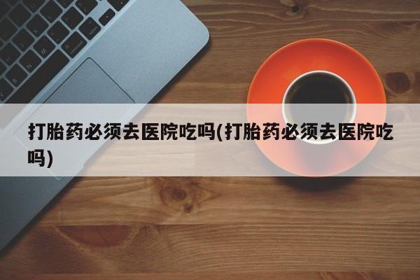 哪里有堕胎药微信打胎药必须去医院吃吗(打胎药必须去医院吃吗)