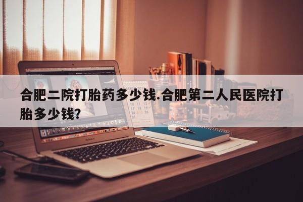 哪里有堕胎药微信合肥二院打胎药多少钱.合肥第二人民医院打胎多少钱？