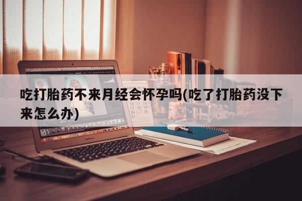 哪里有堕胎药微信吃打胎药不来月经会怀孕吗(吃了打胎药没下来怎么办)