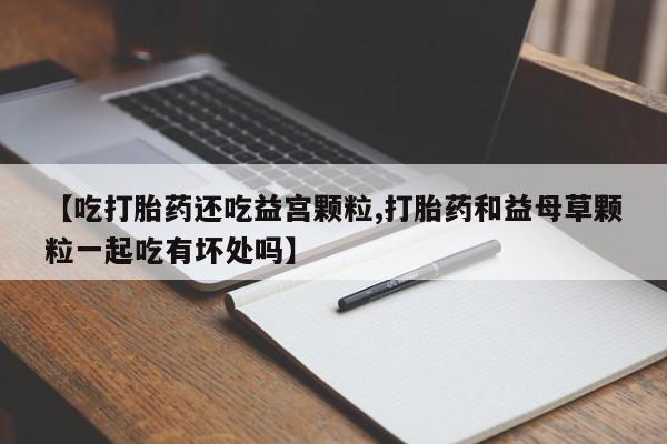 哪里有堕胎药微信【吃打胎药还吃益宫颗粒,打胎药和益母草颗粒一起吃有坏处吗】