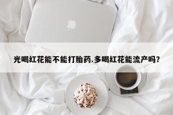 哪里有堕胎药微信光喝红花能不能打胎药.多喝红花能流产吗？