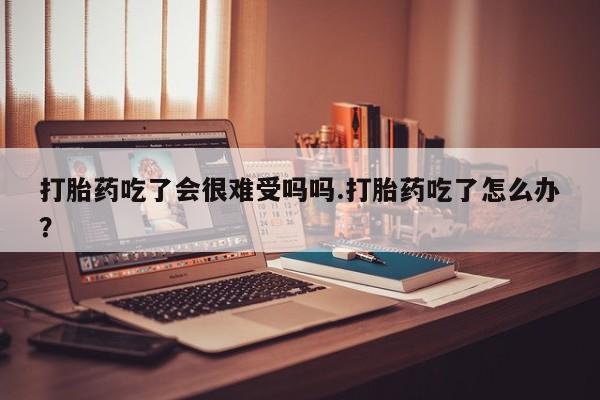哪里有堕胎药微信打胎药吃了会很难受吗吗.打胎药吃了怎么办？