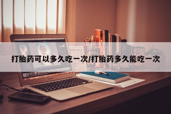 哪里有堕胎药微信打胎药可以多久吃一次/打胎药多久能吃一次