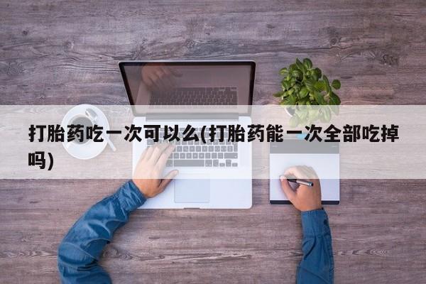 哪里有堕胎药微信打胎药吃一次可以么(打胎药能一次全部吃掉吗)