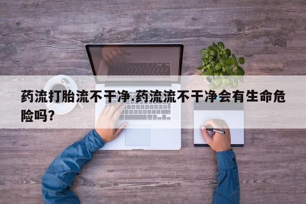 哪里有堕胎药微信药流打胎流不干净.药流流不干净会有生命危险吗？