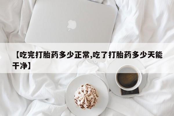 哪里有堕胎药微信【吃完打胎药多少正常,吃了打胎药多少天能干净】