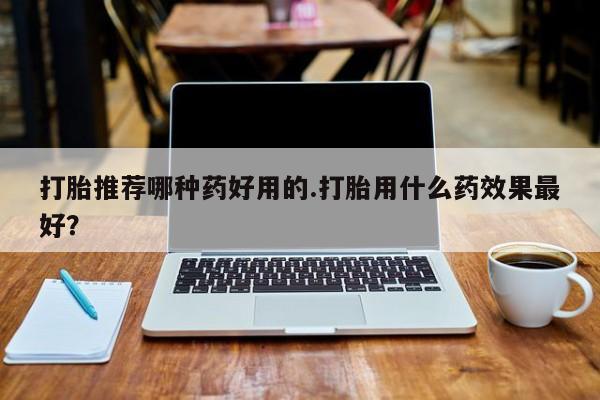 哪里有堕胎药微信打胎推荐哪种药好用的.打胎用什么药效果最好？