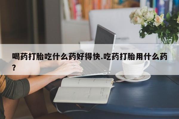 哪里有堕胎药微信喝药打胎吃什么药好得快.吃药打胎用什么药？