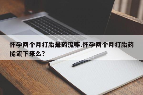 哪里有堕胎药微信怀孕两个月打胎是药流嘛.怀孕两个月打胎药能流下来么？