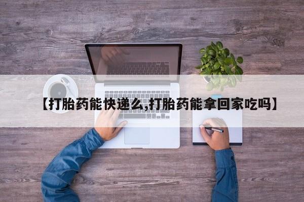 哪里有堕胎药微信【打胎药能快递么,打胎药能拿回家吃吗】