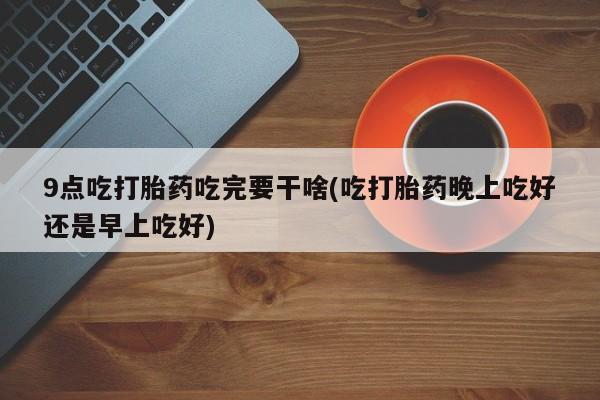 哪里有堕胎药微信9点吃打胎药吃完要干啥(吃打胎药晚上吃好还是早上吃好)