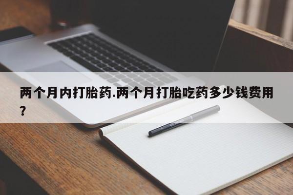 哪里有堕胎药微信两个月内打胎药.两个月打胎吃药多少钱费用？