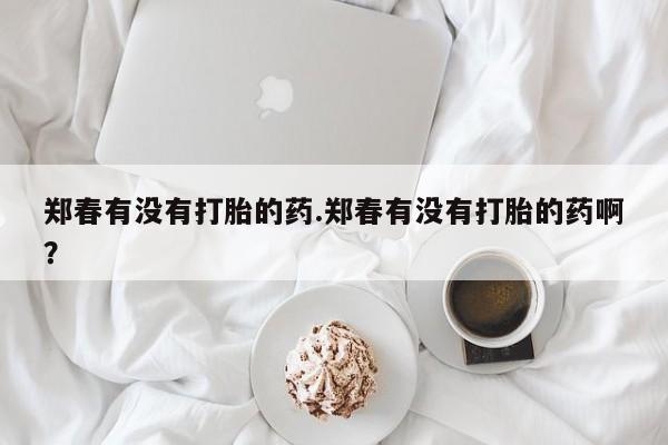 哪里有堕胎药微信郑春有没有打胎的药.郑春有没有打胎的药啊?