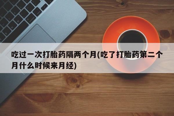 哪里有堕胎药微信吃过一次打胎药隔两个月(吃了打胎药第二个月什么时候来月经)