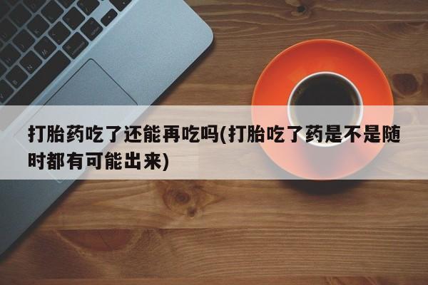 哪里有堕胎药微信打胎药吃了还能再吃吗(打胎吃了药是不是随时都有可能出来)