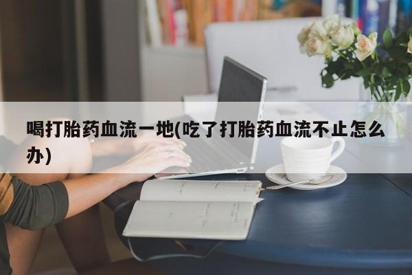 哪里有堕胎药微信喝打胎药血流一地(吃了打胎药血流不止怎么办)