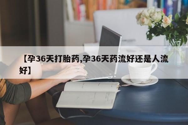 哪里有堕胎药微信【孕36天打胎药,孕36天药流好还是人流好】