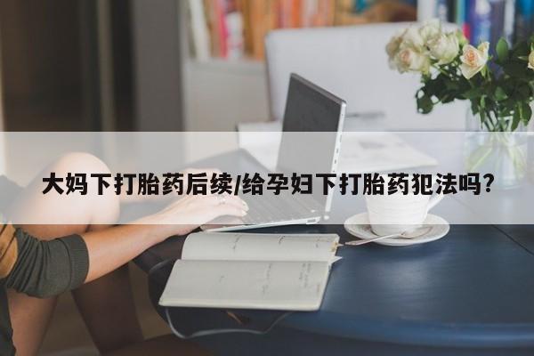 哪里有堕胎药微信大妈下打胎药后续/给孕妇下打胎药犯法吗?