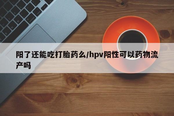哪里有堕胎药微信阳了还能吃打胎药么/hpv阳性可以药物流产吗