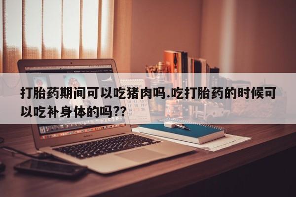 哪里有堕胎药微信打胎药期间可以吃猪肉吗.吃打胎药的时候可以吃补身体的吗?？