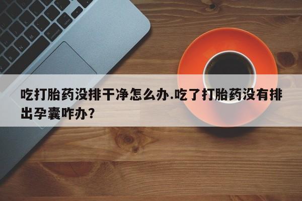 哪里有堕胎药微信吃打胎药没排干净怎么办.吃了打胎药没有排出孕囊咋办？