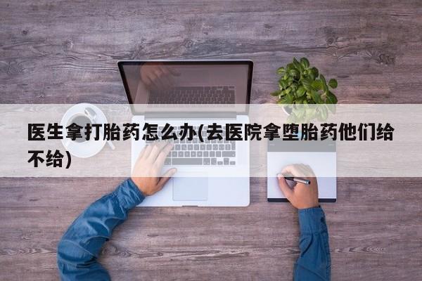 哪里有堕胎药微信医生拿打胎药怎么办(去医院拿堕胎药他们给不给)