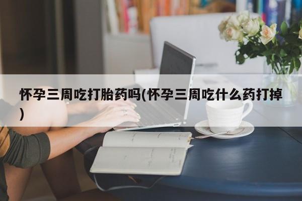 哪里有堕胎药微信怀孕三周吃打胎药吗(怀孕三周吃什么药打掉)